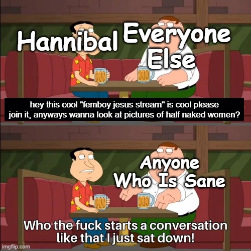 Hannibal Be Like: | Everyone Else; Hannibal; hey this cool "femboy jesus stream" is cool please join it, anyways wanna look at pictures of half naked women? Anyone Who Is Sane | image tagged in who the f k starts a conversation like that i just sat down | made w/ Imgflip meme maker