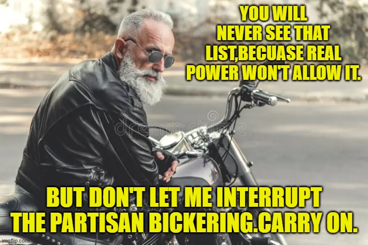 YOU WILL NEVER SEE THAT LIST,BECUASE REAL POWER WON'T ALLOW IT. BUT DON'T LET ME INTERRUPT THE PARTISAN BICKERING.CARRY ON. | made w/ Imgflip meme maker