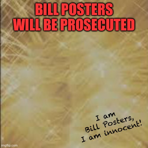 BILL POSTERS PROSECUTED | BILL POSTERS
WILL BE PROSECUTED; I am 
Bill Posters, I am innocent! | image tagged in phase 3 background,bill posters,prosecuted,bill posters is innocent,fun | made w/ Imgflip meme maker