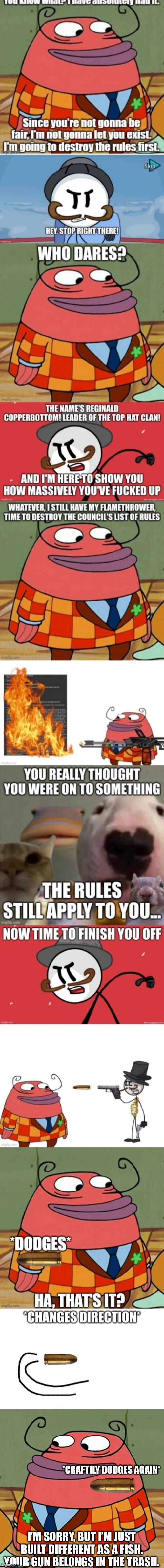 Fish have better reaction time than stickmen | *CRAFTILY DODGES AGAIN*; I’M SORRY, BUT I’M JUST BUILT DIFFERENT AS A FISH. YOUR GUN BELONGS IN THE TRASH. | image tagged in monty p moneybags | made w/ Imgflip meme maker