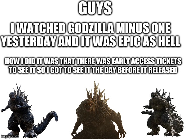 I did it boys | GUYS; I WATCHED GODZILLA MINUS ONE YESTERDAY AND IT WAS EPIC AS HELL; HOW I DID IT WAS THAT THERE WAS EARLY ACCESS TICKETS TO SEE IT SO I GOT TO SEE IT THE DAY BEFORE IT RELEASED | image tagged in godzilla | made w/ Imgflip meme maker