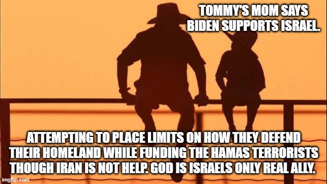 Cowboy Wisdom, God is Israeli's only real ally. | TOMMY'S MOM SAYS BIDEN SUPPORTS ISRAEL. ATTEMPTING TO PLACE LIMITS ON HOW THEY DEFEND THEIR HOMELAND WHILE FUNDING THE HAMAS TERRORISTS THOUGH IRAN IS NOT HELP. GOD IS ISRAELS ONLY REAL ALLY. | image tagged in cowboy father and son,cowboy wisdom,god protects israel,democrat lies,islamic terrorism,stand with israel | made w/ Imgflip meme maker
