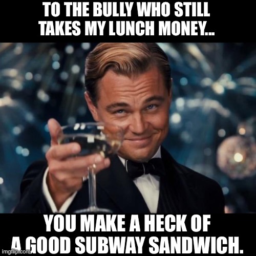 Lunch money | TO THE BULLY WHO STILL TAKES MY LUNCH MONEY... YOU MAKE A HECK OF A GOOD SUBWAY SANDWICH. | image tagged in memes,leonardo dicaprio cheers | made w/ Imgflip meme maker