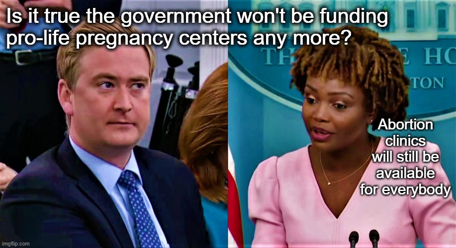 This administration has shown great success in ... <reads from notebook> ... murdering babies | Is it true the government won't be funding 
pro-life pregnancy centers any more? Abortion clinics will still be available for everybody | image tagged in peter doocy questions karine jean-pierre | made w/ Imgflip meme maker