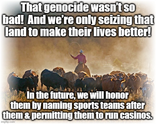 American History Written by the Victors | That genocide wasn’t so bad!  And we’re only seizing that land to make their lives better! In the future, we will honor them by naming sports teams after them & permitting them to run casinos. | image tagged in native american,alternate reality,maga,mansplaining,american dream,american horror story | made w/ Imgflip meme maker