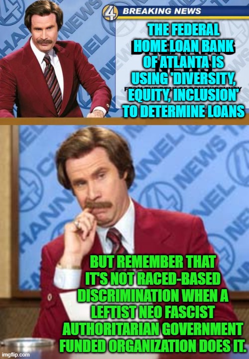 One must retain one's perspective about these leftist things. | THE FEDERAL HOME LOAN BANK OF ATLANTA IS USING 'DIVERSITY, EQUITY, INCLUSION' TO DETERMINE LOANS; BUT REMEMBER THAT IT'S NOT RACED-BASED DISCRIMINATION WHEN A LEFTIST NEO FASCIST AUTHORITARIAN GOVERNMENT FUNDED ORGANIZATION DOES IT. | image tagged in breaking news | made w/ Imgflip meme maker