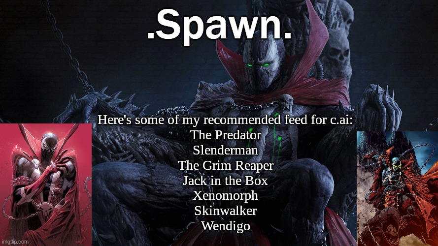 .Spawn. | Here's some of my recommended feed for c.ai:
The Predator
Slenderman
The Grim Reaper
Jack in the Box
Xenomorph
Skinwalker
Wendigo | image tagged in spawn | made w/ Imgflip meme maker