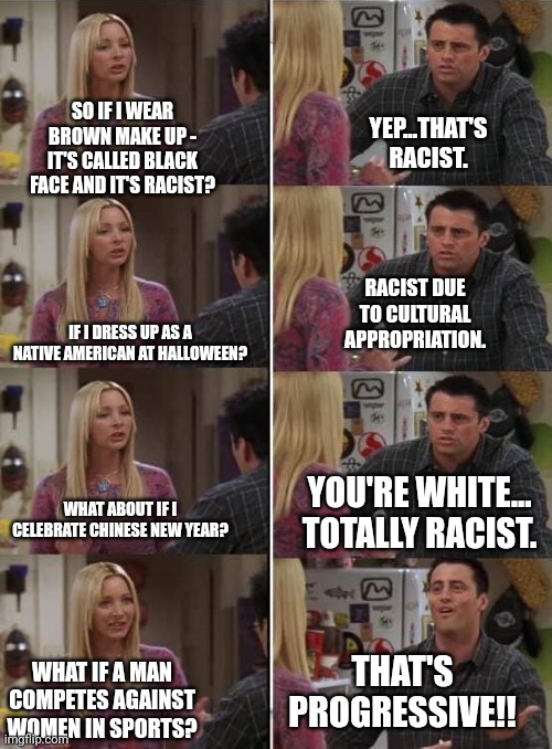 Phoebe teaching Joey in Friends | SO IF I WEAR BROWN MAKE UP - IT'S CALLED BLACK FACE AND IT'S RACIST? YEP...THAT'S RACIST. RACIST DUE TO CULTURAL APPROPRIATION. IF I DRESS UP AS A NATIVE AMERICAN AT HALLOWEEN? YOU'RE WHITE... TOTALLY RACIST. WHAT ABOUT IF I CELEBRATE CHINESE NEW YEAR? THAT'S PROGRESSIVE!! WHAT IF A MAN COMPETES AGAINST WOMEN IN SPORTS? | image tagged in phoebe teaching joey in friends | made w/ Imgflip meme maker