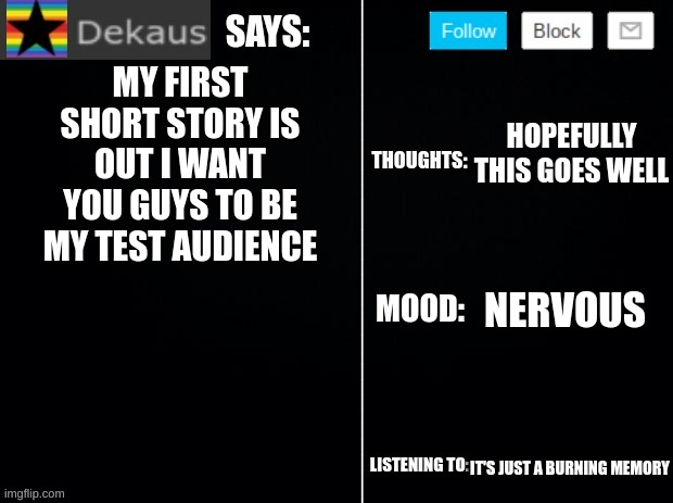 This Is My First Short Story Please Leave a Review In the Comments | MY FIRST SHORT STORY IS OUT I WANT YOU GUYS TO BE MY TEST AUDIENCE; HOPEFULLY THIS GOES WELL; NERVOUS; IT'S JUST A BURNING MEMORY | image tagged in dekaus' ramblings 2 0,short stories | made w/ Imgflip meme maker