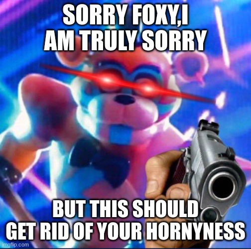 Glamrock Freddy:) | SORRY FOXY,I AM TRULY SORRY BUT THIS SHOULD GET RID OF YOUR HORNYNESS | image tagged in glamrock freddy | made w/ Imgflip meme maker