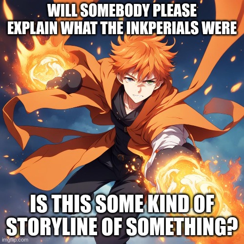 Also new character to my storyline | WILL SOMEBODY PLEASE EXPLAIN WHAT THE INKPERIALS WERE; IS THIS SOME KIND OF STORYLINE OF SOMETHING? | image tagged in is there lore here | made w/ Imgflip meme maker