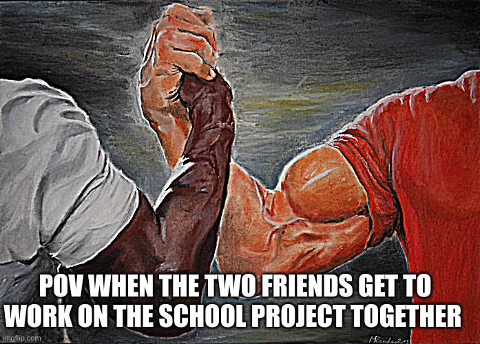 the two friends | POV WHEN THE TWO FRIENDS GET TO WORK ON THE SCHOOL PROJECT TOGETHER | image tagged in memes,epic handshake | made w/ Imgflip meme maker