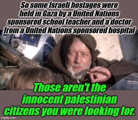 So I guess we can just get back to war thanks to efforts of the United Nations... | So some Israeli hostages were held in Gaza by a United Nations sponsored school teacher and a doctor from a United Nations sponsored hospital; Those aren't the innocent palestinian citizens you were looking for. | image tagged in memes,these aren't the droids you were looking for | made w/ Imgflip meme maker