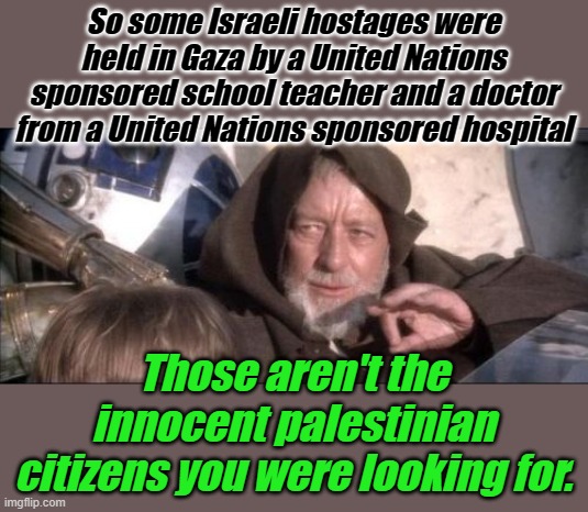 So I guess we can just get back to war thanks to efforts of the United Nations... | So some Israeli hostages were held in Gaza by a United Nations sponsored school teacher and a doctor from a United Nations sponsored hospital; Those aren't the innocent palestinian citizens you were looking for. | image tagged in memes,these aren't the droids you were looking for | made w/ Imgflip meme maker