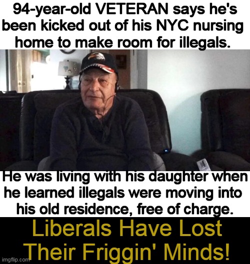 What is the Matter with these People? | 94-year-old VETERAN says he's
been kicked out of his NYC nursing 
home to make room for illegals. He was living with his daughter when
he learned illegals were moving into 
his old residence, free of charge. Liberals Have Lost Their Friggin' Minds! | image tagged in politics,liberals vs conservatives,veterans,illegals,americans,american veterans come first | made w/ Imgflip meme maker