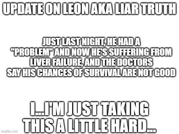 This is bad | UPDATE ON LEON AKA LIAR TRUTH; JUST LAST NIGHT, HE HAD A "PROBLEM" AND NOW HE'S SUFFERING FROM LIVER FAILURE, AND THE DOCTORS SAY HIS CHANCES OF SURVIVAL ARE NOT GOOD; I...I'M JUST TAKING THIS A LITTLE HARD... | image tagged in cancer,liver | made w/ Imgflip meme maker