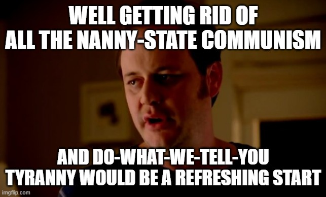 Jake from state farm | WELL GETTING RID OF ALL THE NANNY-STATE COMMUNISM AND DO-WHAT-WE-TELL-YOU TYRANNY WOULD BE A REFRESHING START | image tagged in jake from state farm | made w/ Imgflip meme maker