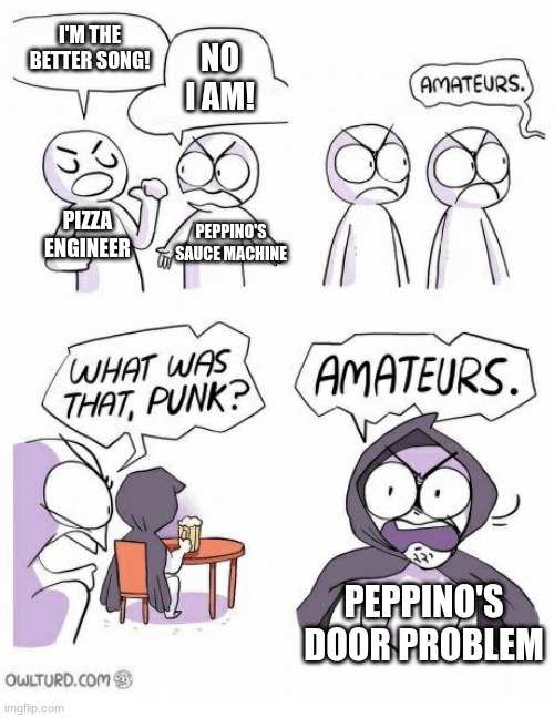 Amateurs | I'M THE BETTER SONG! NO I AM! PIZZA ENGINEER PEPPINO'S SAUCE MACHINE PEPPINO'S DOOR PROBLEM | image tagged in amateurs | made w/ Imgflip meme maker