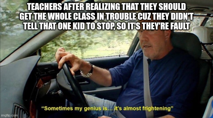 sometimes my genius is... it's almost frightening | TEACHERS AFTER REALIZING THAT THEY SHOULD GET THE WHOLE CLASS IN TROUBLE CUZ THEY DIDN'T TELL THAT ONE KID TO STOP, SO IT'S THEY'RE FAULT | image tagged in sometimes my genius is it's almost frightening | made w/ Imgflip meme maker