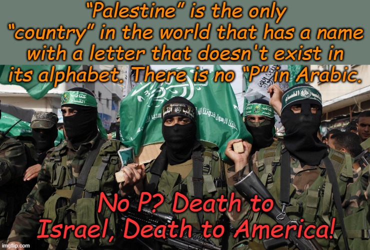 Just make sure our protest signs are printed in English! Nobody else is reading them. | “Palestine” is the only “country” in the world that has a name with a letter that doesn't exist in its alphabet. There is no “P” in Arabic. No P? Death to Israel, Death to America! | image tagged in hamas | made w/ Imgflip meme maker