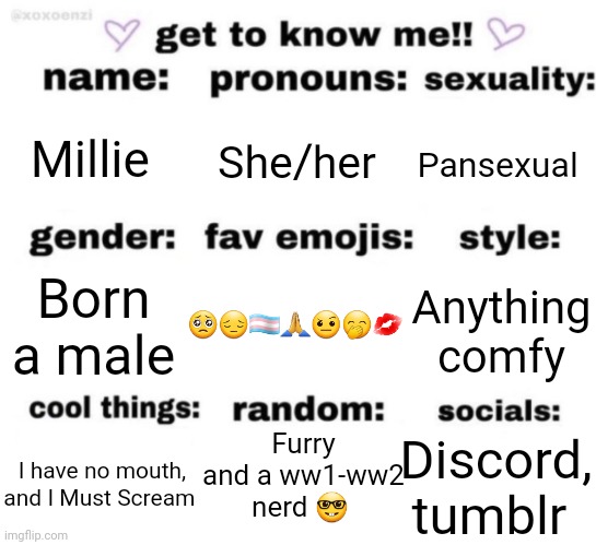 get to know me but better | Millie; She/her; Pansexual; 🥺😔🏳️‍⚧️🙏🤨🤭💋; Anything comfy; Born a male; Furry and a ww1-ww2 nerd 🤓; Discord, tumblr; I have no mouth, and I Must Scream | image tagged in get to know me but better | made w/ Imgflip meme maker