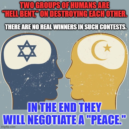 They will live in peace when they love their own children more than they hate the other guy's. | TWO GROUPS OF HUMANS ARE "HELL BENT," ON DESTROYING EACH OTHER. THERE ARE NO REAL WINNERS IN SUCH CONTESTS. IN THE END THEY WILL NEGOTIATE A "PEACE." | image tagged in politics | made w/ Imgflip meme maker