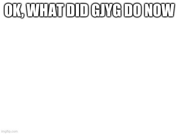 OK, WHAT DID GJYG DO NOW | made w/ Imgflip meme maker