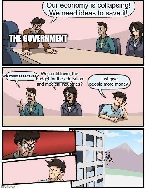 Boardroom Meeting Suggestion | Our economy is collapsing! We need ideas to save it! THE GOVERNMENT; We could lower the budget for the education and medical industries? We could rase taxes? Just give people more money. | image tagged in memes,boardroom meeting suggestion | made w/ Imgflip meme maker