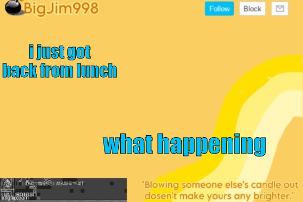 i just got back from lunch; what happening | image tagged in bigjim998 template | made w/ Imgflip meme maker