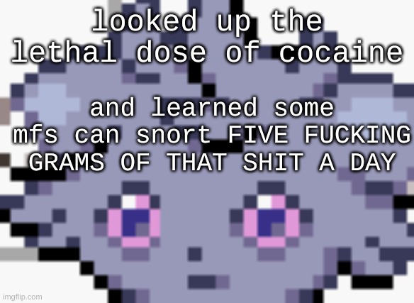 im concerned for said people | looked up the lethal dose of cocaine; and learned some mfs can snort FIVE FUCKING GRAMS OF THAT SHIT A DAY | image tagged in espurr dead inside | made w/ Imgflip meme maker