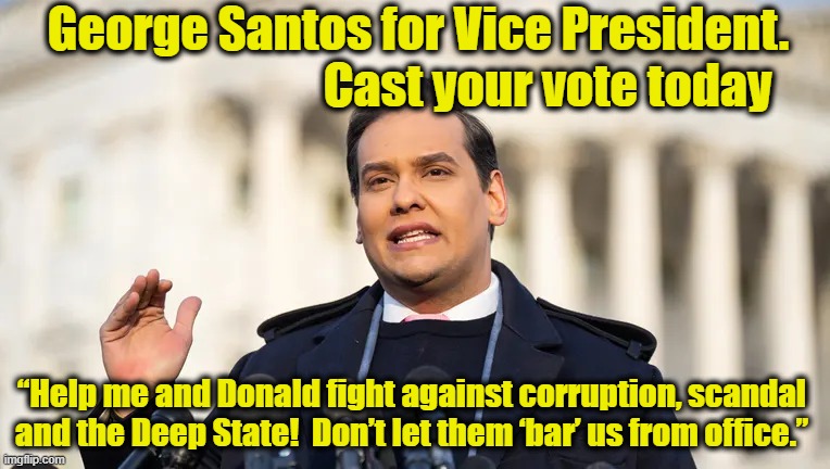 Santos for Vice President | George Santos for Vice President.                               Cast your vote today; “Help me and Donald fight against corruption, scandal and the Deep State!  Don’t let them ‘bar’ us from office.” | image tagged in maga,president trump,government corruption,donald trump approves,trump to gop,gop hypocrite | made w/ Imgflip meme maker