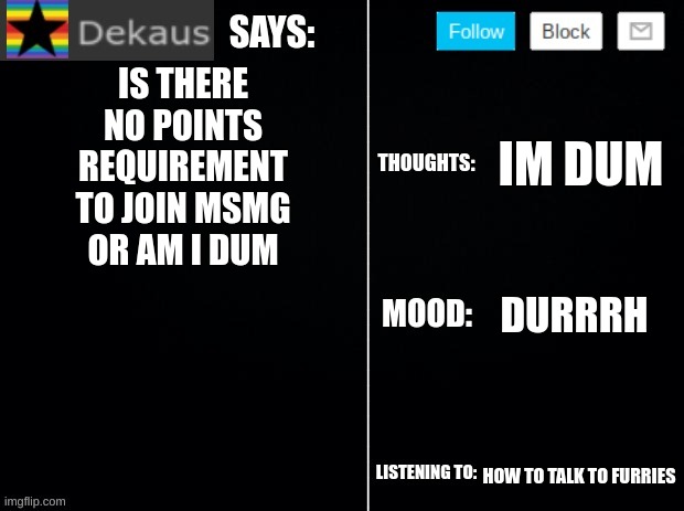 Dekaus' Ramblings 2.0 | IS THERE NO POINTS REQUIREMENT TO JOIN MSMG OR AM I DUM; IM DUM; DURRRH; HOW TO TALK TO FURRIES | image tagged in dekaus' ramblings 2 0 | made w/ Imgflip meme maker