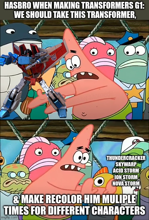 They did this to Starscream | HASBRO WHEN MAKING TRANSFORMERS G1:
 WE SHOULD TAKE THIS TRANSFORMER, THUNDERCRACKER
SKYWARP
ACID STORM
ION STORM
NOVA STORM; & MAKE RECOLOR HIM MULIPLE TIMES FOR DIFFERENT CHARACTERS | image tagged in we should take bikini bottom,transformers g1,transformers,starscream | made w/ Imgflip meme maker