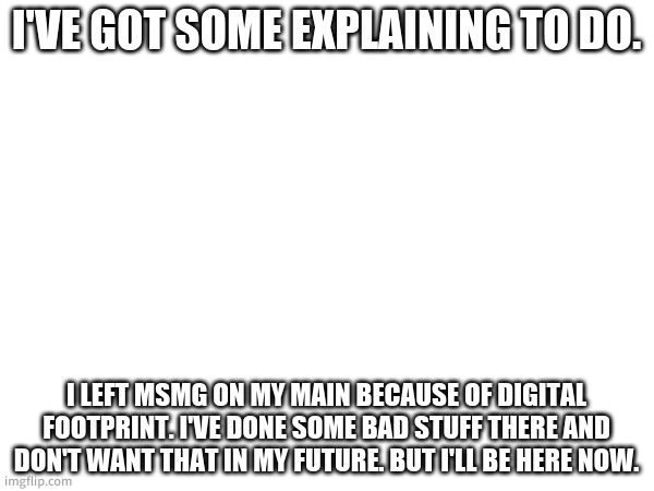 So yeah. If i get bored I'm leaving this one too. | I'VE GOT SOME EXPLAINING TO DO. I LEFT MSMG ON MY MAIN BECAUSE OF DIGITAL FOOTPRINT. I'VE DONE SOME BAD STUFF THERE AND DON'T WANT THAT IN MY FUTURE. BUT I'LL BE HERE NOW. | made w/ Imgflip meme maker
