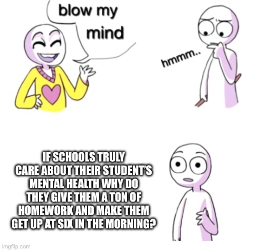Blow my mind | IF SCHOOLS TRULY CARE ABOUT THEIR STUDENT’S MENTAL HEALTH WHY DO THEY GIVE THEM A TON OF HOMEWORK AND MAKE THEM GET UP AT SIX IN THE MORNING? | image tagged in blow my mind | made w/ Imgflip meme maker