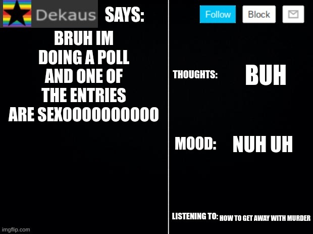 poll in comments | BRUH IM DOING A POLL AND ONE OF THE ENTRIES ARE SEXOOOOOOOOOO; BUH; NUH UH; HOW TO GET AWAY WITH MURDER | image tagged in dekaus' ramblings 2 0 | made w/ Imgflip meme maker