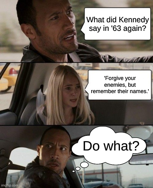 I don't understand | What did Kennedy say in '63 again? 'Forgive your enemies, but remember their names.'; Do what? | image tagged in memes,the rock driving,jfk | made w/ Imgflip meme maker