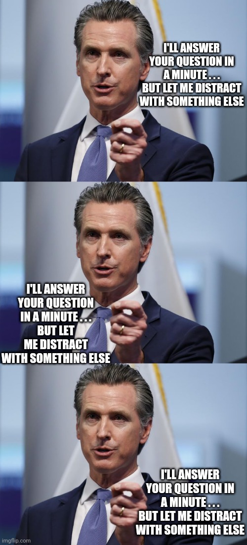 I'LL ANSWER YOUR QUESTION IN A MINUTE . . .
BUT LET ME DISTRACT WITH SOMETHING ELSE I'LL ANSWER YOUR QUESTION IN A MINUTE . . .
BUT LET ME D | image tagged in gavin newsom shelter in place order | made w/ Imgflip meme maker