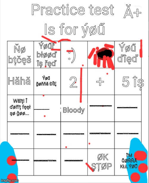 I died | Is for ýøű; Ă+; Practice test; :); Ýøűř błøøď îș řęď; Ýøű ďîęď; Ňø bțčęš; 5 îș; 2; Hăhă; +; Ýøű ğøňňă ÐÎĘ; 02092938383737366363728929202039837373636363; Wăîț! Î ďøň'ț fęęł şø ğøø... 0209291818172726635353647478393939387464; 0293938484762627282902010198273636464684949494; Bloody; 0029282828377363636737373636; 00192928383763646373920029374747466464; 00393883877373737733838388383838; 0029292938837363636366464; 0102929838374646378384646743883; 029292928828282827727273636; Î'M ĞØŇŇĂ KŁŁ ÝØŰ; 02092939393939399293939388; 0939383838388388383737; ØK ŞȚØP | image tagged in blank bingo,sangue | made w/ Imgflip meme maker