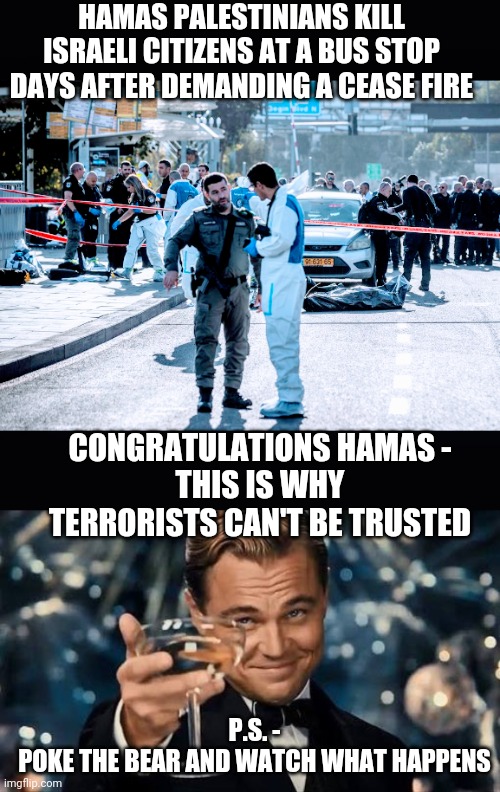 Hamas Lies to the World | HAMAS PALESTINIANS KILL ISRAELI CITIZENS AT A BUS STOP DAYS AFTER DEMANDING A CEASE FIRE; CONGRATULATIONS HAMAS -
THIS IS WHY TERRORISTS CAN'T BE TRUSTED; P.S. -
POKE THE BEAR AND WATCH WHAT HAPPENS | image tagged in congratulations man,infidel,leftists,liberals,democrats,media | made w/ Imgflip meme maker