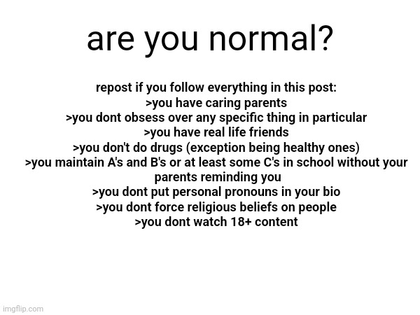 are you normal? repost if you follow everything in this post:
>you have caring parents
>you dont obsess over any specific thing in particular
>you have real life friends
>you don't do drugs (exception being healthy ones)
>you maintain A's and B's or at least some C's in school without your
 parents reminding you
>you dont put personal pronouns in your bio
>you dont force religious beliefs on people
>you dont watch 18+ content | made w/ Imgflip meme maker