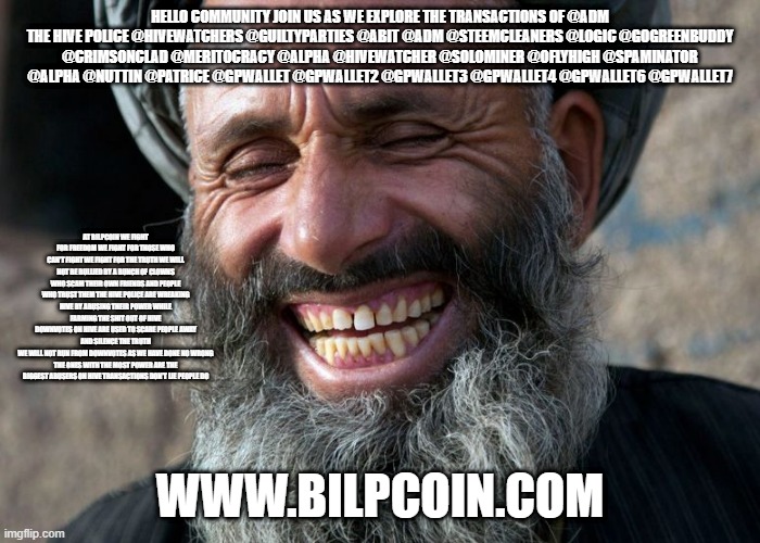 Laughing Terrorist | HELLO COMMUNITY JOIN US AS WE EXPLORE THE TRANSACTIONS OF @ADM
THE HIVE POLICE @HIVEWATCHERS @GUILTYPARTIES @ABIT @ADM @STEEMCLEANERS @LOGIC @GOGREENBUDDY @CRIMSONCLAD @MERITOCRACY @ALPHA @HIVEWATCHER @SOLOMINER @OFLYHIGH @SPAMINATOR @ALPHA @NUTTIN @PATRICE @GPWALLET @GPWALLET2 @GPWALLET3 @GPWALLET4 @GPWALLET6 @GPWALLET7; AT BILPCOIN WE FIGHT FOR FREEDOM WE FIGHT FOR THOSE WHO CAN'T FIGHT WE FIGHT FOR THE TRUTH WE WILL NOT BE BULLIED BY A BUNCH OF CLOWNS WHO SCAM THEIR OWN FRIENDS AND PEOPLE WHO TRUST THEM THE HIVE POLICE ARE WREAKING HIVE BY ABUSING THEIR POWER WHILE FARMING THE SHIT OUT OF HIVE
DOWNVOTES ON HIVE ARE USED TO SCARE PEOPLE AWAY AND SILENCE THE TRUTH
WE WILL NOT RUN FROM DOWNVOTES AS WE HAVE DONE NO WRONG
THE ONES WITH THE MOST POWER ARE THE BIGGEST ABUSERS ON HIVE TRANSACTIONS DON'T LIE PEOPLE DO; WWW.BILPCOIN.COM | image tagged in laughing terrorist | made w/ Imgflip meme maker