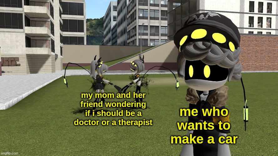 real | my mom and her friend wondering if i should be a doctor or a therapist; me who wants to make a car | image tagged in v and j fighting while n ignores | made w/ Imgflip meme maker