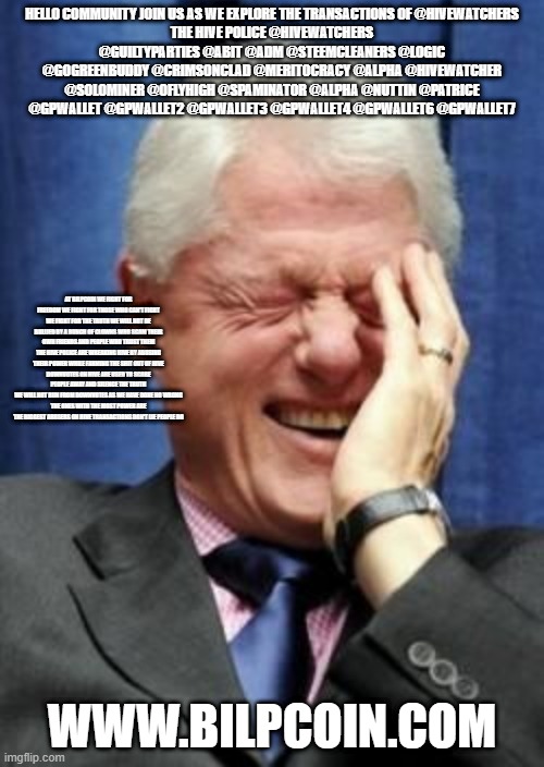 Bill Clinton Laughing | HELLO COMMUNITY JOIN US AS WE EXPLORE THE TRANSACTIONS OF @HIVEWATCHERS
THE HIVE POLICE @HIVEWATCHERS @GUILTYPARTIES @ABIT @ADM @STEEMCLEANERS @LOGIC @GOGREENBUDDY @CRIMSONCLAD @MERITOCRACY @ALPHA @HIVEWATCHER @SOLOMINER @OFLYHIGH @SPAMINATOR @ALPHA @NUTTIN @PATRICE @GPWALLET @GPWALLET2 @GPWALLET3 @GPWALLET4 @GPWALLET6 @GPWALLET7; AT BILPCOIN WE FIGHT FOR FREEDOM WE FIGHT FOR THOSE WHO CAN'T FIGHT WE FIGHT FOR THE TRUTH WE WILL NOT BE BULLIED BY A BUNCH OF CLOWNS WHO SCAM THEIR OWN FRIENDS AND PEOPLE WHO TRUST THEM THE HIVE POLICE ARE WREAKING HIVE BY ABUSING THEIR POWER WHILE FARMING THE SHIT OUT OF HIVE
DOWNVOTES ON HIVE ARE USED TO SCARE PEOPLE AWAY AND SILENCE THE TRUTH
WE WILL NOT RUN FROM DOWNVOTES AS WE HAVE DONE NO WRONG
THE ONES WITH THE MOST POWER ARE THE BIGGEST ABUSERS ON HIVE TRANSACTIONS DON'T LIE PEOPLE DO; WWW.BILPCOIN.COM | image tagged in bill clinton laughing | made w/ Imgflip meme maker