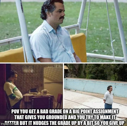 SOOOOOO TRUE D: | POV YOU GET A BAD GRADE ON A BIG POINT ASSIGNMENT THAT GIVES YOU GROUNDED AND YOU TRY TO MAKE IT BETTER BUT IT NUDGES THE GRADE UP BY A BIT SO YOU GIVE UP | image tagged in memes,sad pablo escobar,depression sadness hurt pain anxiety | made w/ Imgflip meme maker
