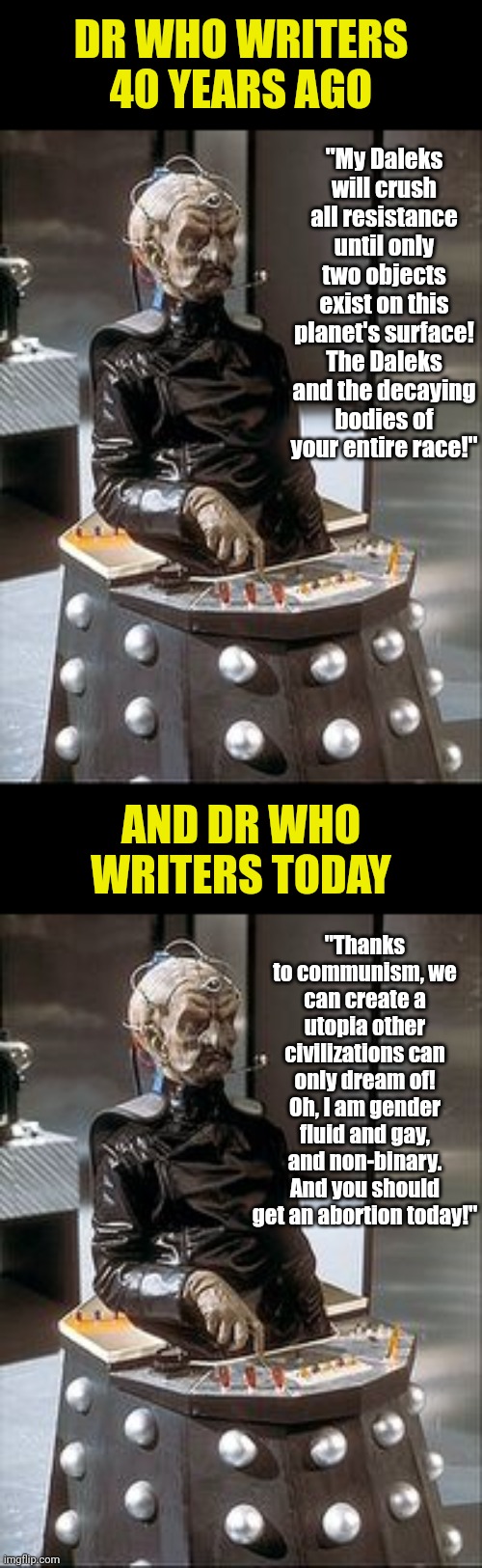 While Dr Who has always been weird, why is it now a vehicle for liberal SJW nonsence?  Soon it should be called Dr Who Cares? | DR WHO WRITERS 40 YEARS AGO; "My Daleks will crush all resistance until only two objects exist on this planet's surface! The Daleks and the decaying bodies of your entire race!"; AND DR WHO WRITERS TODAY; "Thanks to communism, we can create a utopia other civilizations can only dream of! Oh, I am gender fluid and gay, and non-binary. And you should get an abortion today!" | image tagged in davros,then and now,stupid liberals,childhood ruined,dr who,hypocrites | made w/ Imgflip meme maker