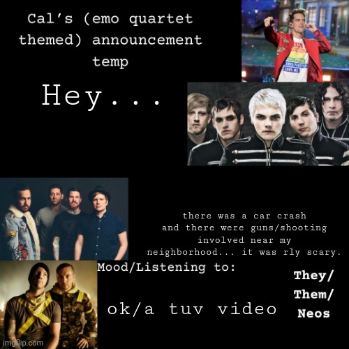 :( (tw sh00ting) | Hey... there was a car crash and there were guns/shooting involved near my neighborhood... it was rly scary. ok/a tuv video | image tagged in cal's emo announcement temp | made w/ Imgflip meme maker
