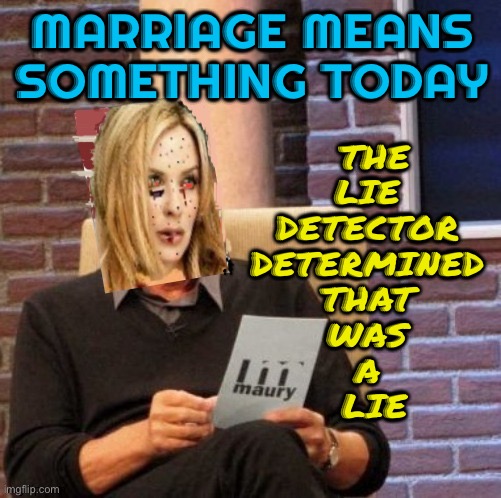 "Marriage means something today" | MARRIAGE MEANS SOMETHING TODAY; THE 
LIE 
DETECTOR 
DETERMINED 
THAT 
WAS 
A 
LIE | image tagged in maury lie detector kylie,marriage,divorce,divorce leads children to the worst places,marriage equality,weddings | made w/ Imgflip meme maker