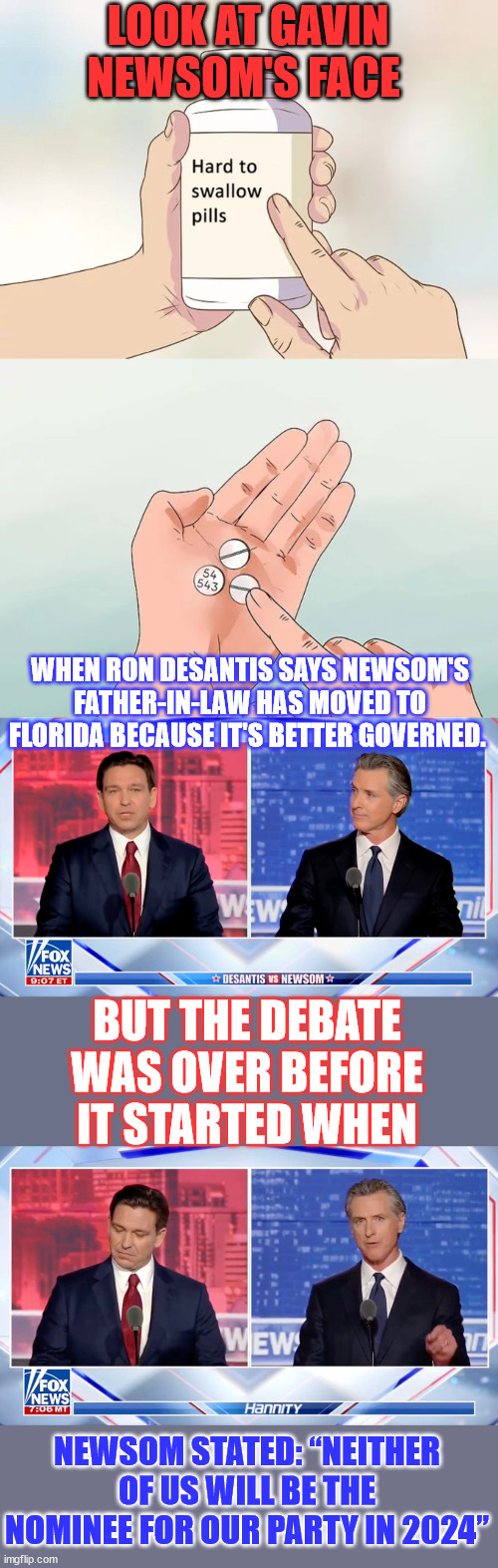 Another meaningless media display for the Trump haters... | LOOK AT GAVIN NEWSOM'S FACE; WHEN RON DESANTIS SAYS NEWSOM'S FATHER-IN-LAW HAS MOVED TO FLORIDA BECAUSE IT'S BETTER GOVERNED. BUT THE DEBATE WAS OVER BEFORE IT STARTED WHEN; NEWSOM STATED: “NEITHER OF US WILL BE THE NOMINEE FOR OUR PARTY IN 2024” | image tagged in memes,hard to swallow pills,gavin,ron,debate | made w/ Imgflip meme maker