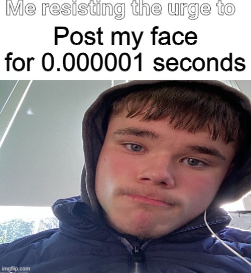 Me resisting the urge to X | Post my face for 0.000001 seconds | image tagged in me resisting the urge to x | made w/ Imgflip meme maker